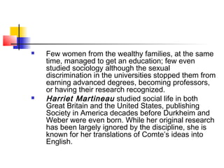  Few women from the wealthy families, at the same
time, managed to get an education; few even
studied sociology although the sexual
discrimination in the universities stopped them from
earning advanced degrees, becoming professors,
or having their research recognized.
 Harriet Martineau studied social life in both
Great Britain and the United States, publishing
Society in America decades before Durkheim and
Weber were even born. While her original research
has been largely ignored by the discipline, she is
known for her translations of Comte’s ideas into
English.
 