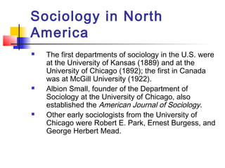 Sociology in North
America
 The first departments of sociology in the U.S. were
at the University of Kansas (1889) and at the
University of Chicago (1892); the first in Canada
was at McGill University (1922).
 Albion Small, founder of the Department of
Sociology at the University of Chicago, also
established the American Journal of Sociology.
 Other early sociologists from the University of
Chicago were Robert E. Park, Ernest Burgess, and
George Herbert Mead.
 