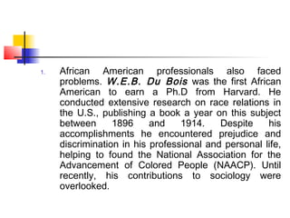 1. African American professionals also faced
problems. W.E.B. Du Bois was the first African
American to earn a Ph.D from Harvard. He
conducted extensive research on race relations in
the U.S., publishing a book a year on this subject
between 1896 and 1914. Despite his
accomplishments he encountered prejudice and
discrimination in his professional and personal life,
helping to found the National Association for the
Advancement of Colored People (NAACP). Until
recently, his contributions to sociology were
overlooked.
 