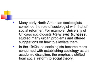  Many early North American sociologists
combined the role of sociologist with that of
social reformer. For example, University of
Chicago sociologists Park and Burgess,
studied many urban problems and offered
suggestions on how to alleviate them.
 In the 1940s, as sociologists became more
concerned with establishing sociology as an
academic discipline, the emphasis shifted
from social reform to social theory.
 