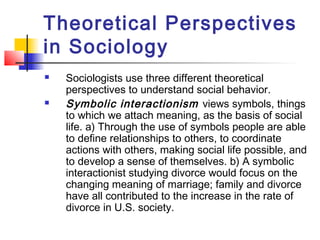 Theoretical Perspectives
in Sociology
 Sociologists use three different theoretical
perspectives to understand social behavior.
 Symbolic interactionism views symbols, things
to which we attach meaning, as the basis of social
life. a) Through the use of symbols people are able
to define relationships to others, to coordinate
actions with others, making social life possible, and
to develop a sense of themselves. b) A symbolic
interactionist studying divorce would focus on the
changing meaning of marriage; family and divorce
have all contributed to the increase in the rate of
divorce in U.S. society.
 