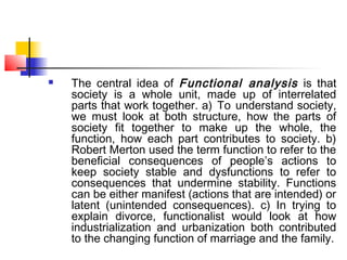 The central idea of Functional analysis is that
society is a whole unit, made up of interrelated
parts that work together. a) To understand society,
we must look at both structure, how the parts of
society fit together to make up the whole, the
function, how each part contributes to society. b)
Robert Merton used the term function to refer to the
beneficial consequences of people’s actions to
keep society stable and dysfunctions to refer to
consequences that undermine stability. Functions
can be either manifest (actions that are intended) or
latent (unintended consequences). c) In trying to
explain divorce, functionalist would look at how
industrialization and urbanization both contributed
to the changing function of marriage and the family.
 