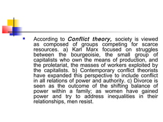  According to Conflict theory, society is viewed
as composed of groups competing for scarce
resources. a) Karl Marx focused on struggles
between the bourgeoisie, the small group of
capitalists who own the means of production, and
the proletariat, the masses of workers exploited by
the capitalists. b) Contemporary conflict theorists
have expanded this perspective to include conflict
in all relations of power and authority. c) Divorce is
seen as the outcome of the shifting balance of
power within a family; as women have gained
power and try to address inequalities in their
relationships, men resist.
 