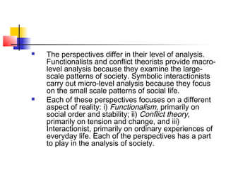  The perspectives differ in their level of analysis.
Functionalists and conflict theorists provide macro-
level analysis because they examine the large-
scale patterns of society. Symbolic interactionists
carry out micro-level analysis because they focus
on the small scale patterns of social life.
 Each of these perspectives focuses on a different
aspect of reality: i) Functionalism, primarily on
social order and stability; ii) Conflict theory,
primarily on tension and change, and iii)
Interactionist, primarily on ordinary experiences of
everyday life. Each of the perspectives has a part
to play in the analysis of society.
 