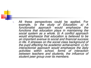 1. All these perspectives could be applied. For
example, to the study of Education: a) A
functionalist approach would emphasize the
functions that education plays in maintaining the
social system as a whole. b) A conflict approach
would emphasize that education is believed to be
an important avenue to social and financial success
in life. It stresses on the social class background of
the pupil affecting his academic achievement. c) An
interactionist approach would emphasize the daily
activities within school, forms of interaction
between teachers and students, the influence of
student peer group over its members.
 