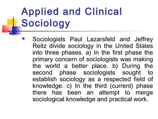 Applied and Clinical
Sociology
 Sociologists Paul Lazarsfeld and Jeffrey
Reitz divide sociology in the United States
into three phases. a) In the first phase the
primary concern of sociologists was making
the world a better place. b) During the
second phase sociologists sought to
establish sociology as a respected field of
knowledge. c) In the third (current) phase
there has been an attempt to merge
sociological knowledge and practical work.
 