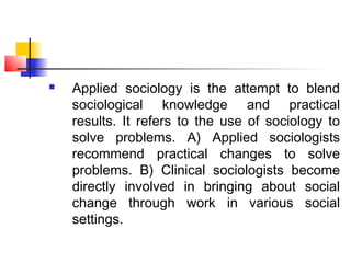  Applied sociology is the attempt to blend
sociological knowledge and practical
results. It refers to the use of sociology to
solve problems. A) Applied sociologists
recommend practical changes to solve
problems. B) Clinical sociologists become
directly involved in bringing about social
change through work in various social
settings.
 