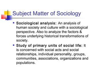 Subject Matter of Sociology
 Sociological analysis: An analysis of
human society and culture with a sociological
perspective. Also to analyze the factors &
forces underlying historical transformations of
society.
 Study of primary units of social life: It
is concerned with social acts and social
relationships, individual personality, groups,
communities, associations, organizations and
populations.
 