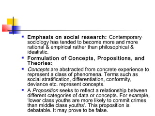  Emphasis on social research: Contemporary
sociology has tended to become more and more
rational & empirical rather than philosophical &
idealistic.
 Formulation of Concepts, Propositions, and
Theories:
 Concepts are abstracted from concrete experience to
represent a class of phenomena. Terms such as
social stratification, differentiation, conformity,
deviance etc. represent concepts.
 A Proposition seeks to reflect a relationship between
different categories of data or concepts. For example,
‘lower class youths are more likely to commit crimes
than middle class youths’. This proposition is
debatable. It may prove to be false.
 
