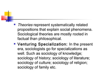  Theories represent systematically related
propositions that explain social phenomena.
Sociological theories are mostly rooted in
factual than philosophical.
 Venturing Specialization: In the present
era, sociologists go for specializations as
well. Such as sociology of knowledge;
sociology of history; sociology of literature;
sociology of culture; sociology of religion;
sociology of family etc.
 