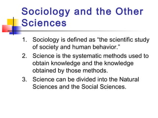 Sociology and the Other
Sciences
1. Sociology is defined as “the scientific study
of society and human behavior.”
2. Science is the systematic methods used to
obtain knowledge and the knowledge
obtained by those methods.
3. Science can be divided into the Natural
Sciences and the Social Sciences.
 