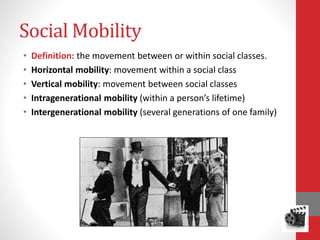 Social Mobility
• Definition: the movement between or within social classes.
• Horizontal mobility: movement within a social class
• Vertical mobility: movement between social classes
• Intragenerational mobility (within a person’s lifetime)
• Intergenerational mobility (several generations of one family)
 