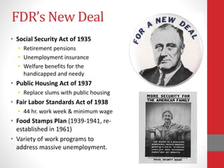 FDR’s New Deal
• Social Security Act of 1935
• Retirement pensions
• Unemployment insurance
• Welfare benefits for the
handicapped and needy
• Public Housing Act of 1937
• Replace slums with public housing
• Fair Labor Standards Act of 1938
• 44 hr. work week & minimum wage
• Food Stamps Plan (1939-1941, re-
established in 1961)
• Variety of work programs to
address massive unemployment.
 