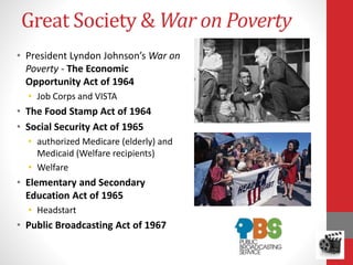 Great Society & War on Poverty
• President Lyndon Johnson’s War on
Poverty - The Economic
Opportunity Act of 1964
• Job Corps and VISTA
• The Food Stamp Act of 1964
• Social Security Act of 1965
• authorized Medicare (elderly) and
Medicaid (Welfare recipients)
• Welfare
• Elementary and Secondary
Education Act of 1965
• Headstart
• Public Broadcasting Act of 1967
 