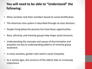 You will need to be able to “Understand” the
following:
• Many societies rank their members based on social stratification.
• The American class system is described through six class divisions.
• People living below the poverty line have fewer opportunities.
• Race, ethnicity, and minority groups help shape social structure.
• Understanding the concepts and causes of discrimination and
prejudice are key to understanding patterns of minority group
treatment.
• In many societies, gender roles lead to social inequality.
• As a society ages, the concerns of the elderly take on increasing
importance.
 
