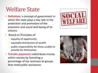 Welfare State
• Definition: a concept of government in
which the state plays a key role in the
protection and promotion of the
economic and social well-being of its
citizens.
• Based on Principles of
• equality of opportunity
• equitable distribution of wealth
• public responsibility for those unable to
provide for themselves.
• Transfer payments redistribute money
within society by funneling a
percentage of tax revenues to groups
that need public assistance.
 