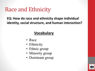 Race and Ethnicity
EQ: How do race and ethnicity shape individual
identity, social structure, and human interaction?
• Race
• Ethnicity
• Ethnic group
• Minority group
• Dominant group
Vocabulary
 