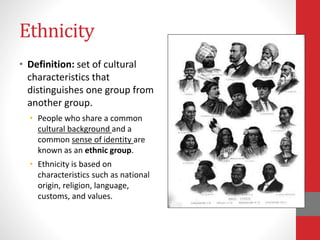 Ethnicity
• Definition: set of cultural
characteristics that
distinguishes one group from
another group.
• People who share a common
cultural background and a
common sense of identity are
known as an ethnic group.
• Ethnicity is based on
characteristics such as national
origin, religion, language,
customs, and values.
 