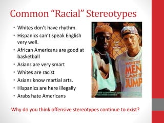 Common “Racial” Stereotypes
• Whites don’t have rhythm.
• Hispanics can’t speak English
very well.
• African Americans are good at
basketball
• Asians are very smart
• Whites are racist
• Asians know martial arts.
• Hispanics are here illegally
• Arabs hate Americans
Why do you think offensive stereotypes continue to exist?
 