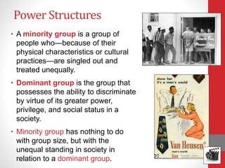 Power Structures
• A minority group is a group of
people who—because of their
physical characteristics or cultural
practices—are singled out and
treated unequally.
• Dominant group is the group that
possesses the ability to discriminate
by virtue of its greater power,
privilege, and social status in a
society.
• Minority group has nothing to do
with group size, but with the
unequal standing in society in
relation to a dominant group.
 