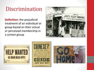 Discrimination
Definition: the prejudicial
treatment of an individual or
group based on their actual
or perceived membership in
a certain group
 