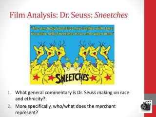 Film Analysis: Dr. Seuss: Sneetches
1. What general commentary is Dr. Seuss making on race
and ethnicity?
2. More specifically, who/what does the merchant
represent?
 