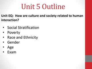 Unit 5 Outline
• Social Stratification
• Poverty
• Race and Ethnicity
• Gender
• Age
• Exam
Unit EQ: How are culture and society related to human
interaction?
 