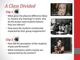 A Class Divided
Clip 1
• What gives the physical difference (blue
vs. brown) any meaning? In short, why
do the brown eyed students believe
they are inferior?
• How were the students emotionally
impacted by their group assignments?
Clip 2
• How did the perception of the students
impact performance?
• What institutions within society are
represented by the teacher?
 