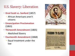 U.S. Slavery: Liberation
• Dred Scott vs. Sanford (1857)
• African Americans aren’t
citizens
• Emancipation Proclamation
(1863)
• Thirteenth Amendment (1865)
• Abolished Slavery
• Fourteenth Amendment (1868)
• Equal treatment under the
law
 