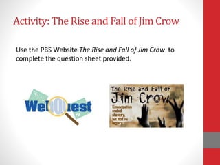Activity: The Rise and Fall of Jim Crow
Use the PBS Website The Rise and Fall of Jim Crow to
complete the question sheet provided.
 