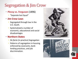 Segregation & Jim Crow
• Plessy vs. Ferguson (1896)
• “Separate but Equal”
• Jim Crow Laws
• Segregated through law in the
U.S. South.
• Systematized a number of
economic, educational and social
disadvantages
• Northern States
• De facto (in practice) Segregation
• Patterns of segregation in housing
enforced by covenants, bank
lending practices, and job
discrimination.
 