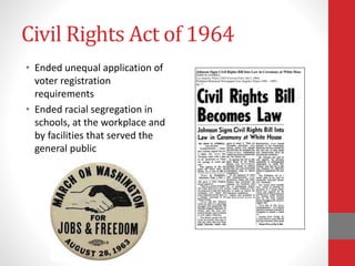 Civil Rights Act of 1964
• Ended unequal application of
voter registration
requirements
• Ended racial segregation in
schools, at the workplace and
by facilities that served the
general public
 