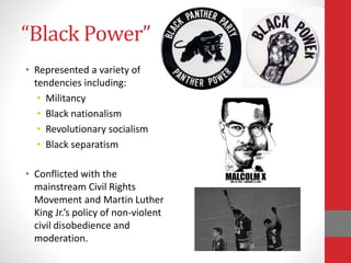“Black Power”
• Represented a variety of
tendencies including:
• Militancy
• Black nationalism
• Revolutionary socialism
• Black separatism
• Conflicted with the
mainstream Civil Rights
Movement and Martin Luther
King Jr.’s policy of non-violent
civil disobedience and
moderation.
 
