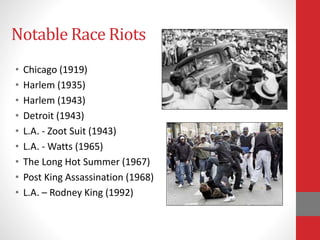 Notable Race Riots
• Chicago (1919)
• Harlem (1935)
• Harlem (1943)
• Detroit (1943)
• L.A. - Zoot Suit (1943)
• L.A. - Watts (1965)
• The Long Hot Summer (1967)
• Post King Assassination (1968)
• L.A. – Rodney King (1992)
 