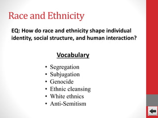 Race and Ethnicity
EQ: How do race and ethnicity shape individual
identity, social structure, and human interaction?
Vocabulary
• Segregation
• Subjugation
• Genocide
• Ethnic cleansing
• White ethnics
• Anti-Semitism
 