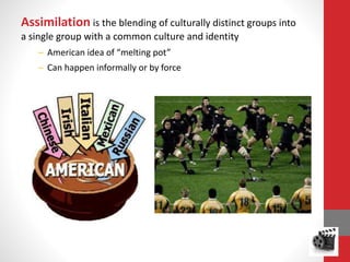 Assimilation is the blending of culturally distinct groups into
a single group with a common culture and identity
– American idea of “melting pot”
– Can happen informally or by force
 