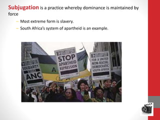 Subjugation is a practice whereby dominance is maintained by
force
– Most extreme form is slavery.
– South Africa’s system of apartheid is an example.
 