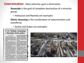 Extermination - Most extreme; goal is elimination
– Genocide is the goal of complete destruction of a minority
group.
• Holocaust and Rwanda are examples
– Ethnic cleansing is the combination of extermination and
transferral.
• Serbia and Sudan are examples
 