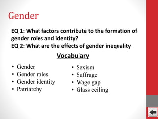 Gender
EQ 1: What factors contribute to the formation of
gender roles and identity?
EQ 2: What are the effects of gender inequality
• Gender
• Gender roles
• Gender identity
• Patriarchy
Vocabulary
• Sexism
• Suffrage
• Wage gap
• Glass ceiling
 