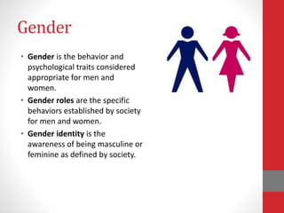 Gender
• Gender is the behavior and
psychological traits considered
appropriate for men and
women.
• Gender roles are the specific
behaviors established by society
for men and women.
• Gender identity is the
awareness of being masculine or
feminine as defined by society.
 