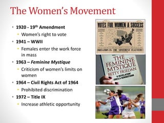 The Women’s Movement
• 1920 - 19th Amendment
• Women’s right to vote
• 1941 – WWII
• Females enter the work force
in mass
• 1963 – Feminine Mystique
• Criticism of women’s limits on
women
• 1964 – Civil Rights Act of 1964
• Prohibited discrimination
• 1972 – Title IX
• Increase athletic opportunity
 