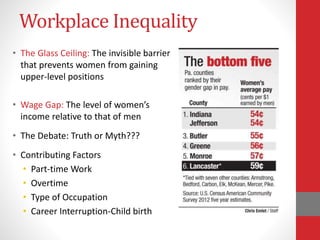 Workplace Inequality
• The Glass Ceiling: The invisible barrier
that prevents women from gaining
upper-level positions
• Wage Gap: The level of women’s
income relative to that of men
• The Debate: Truth or Myth???
• Contributing Factors
• Part-time Work
• Overtime
• Type of Occupation
• Career Interruption-Child birth
 