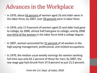 Advances in the Workplace
• In 1970, about 43 percent of women aged 16 and older were in
the labor force; by 2007, over 59 percent were in labor force.
• In 1970, only 17.9 percent of women aged 25 and older had gone
to college; by 2000, almost half had gone to college; and by 2006
one-third of the women in the labor force held a college degree.
• In 2007, women accounted for 51 percent of all workers in the
high-paying management, professional, and related occupations.
• In 1970, the median usual weekly earnings for women working
full-time was only 62.1 percent of those for men; by 2007, the
raw wage gap had shrunk from 37.9 percent to just 21.5 percent.
From the U.S. Dept. of Labor, 2010
 