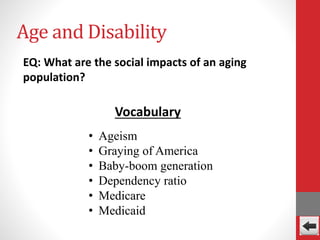 Age and Disability
EQ: What are the social impacts of an aging
population?
• Ageism
• Graying of America
• Baby-boom generation
• Dependency ratio
• Medicare
• Medicaid
Vocabulary
 