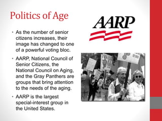 Politics of Age
• As the number of senior
citizens increases, their
image has changed to one
of a powerful voting bloc.
• AARP, National Council of
Senior Citizens, the
National Council on Aging,
and the Gray Panthers are
groups that bring attention
to the needs of the aging.
• AARP is the largest
special-interest group in
the United States.
 