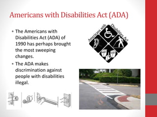 Americans with Disabilities Act (ADA)
• The Americans with
Disabilities Act (ADA) of
1990 has perhaps brought
the most sweeping
changes.
• The ADA makes
discrimination against
people with disabilities
illegal.
 