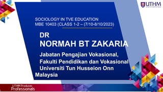 NORMAH BT ZAKARIA
Jabatan Pengajian Vokasional,
Fakulti Pendidikan dan Vokasional
Universiti Tun Husseion Onn
Malaysia
DR
SOCIOLOGY IN TVE EDUCATION
MBE 10403 (CLASS 1-2 – (7/10-8/10/2023)
 
