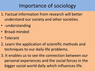 Importance of sociology 1. Factual information from research will better understand our society and other societies. -understanding Broad-minded Tolerant 2. Learn the application of scientific methods and techniques to our daily life problems. 3. It enables us to see the connection between our personal experiences and the social forces in the bigger social world daily which influences life. 