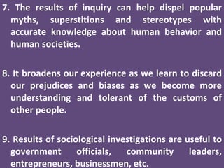 7. The results of inquiry can help dispel popular myths, superstitions and stereotypes with accurate knowledge about human behavior and human societies. 8. It broadens our experience as we learn to discard our prejudices and biases as we become more understanding and tolerant of the customs of other people. 9. Results of sociological investigations are useful to government officials, community leaders, entrepreneurs, businessmen, etc. 