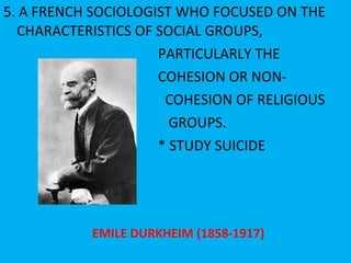 5. A FRENCH SOCIOLOGIST WHO FOCUSED ON THE CHARACTERISTICS OF SOCIAL GROUPS, PARTICULARLY THE  COHESION OR NON- COHESION OF RELIGIOUS GROUPS. * STUDY SUICIDE EMILE DURKHEIM (1858-1917) 